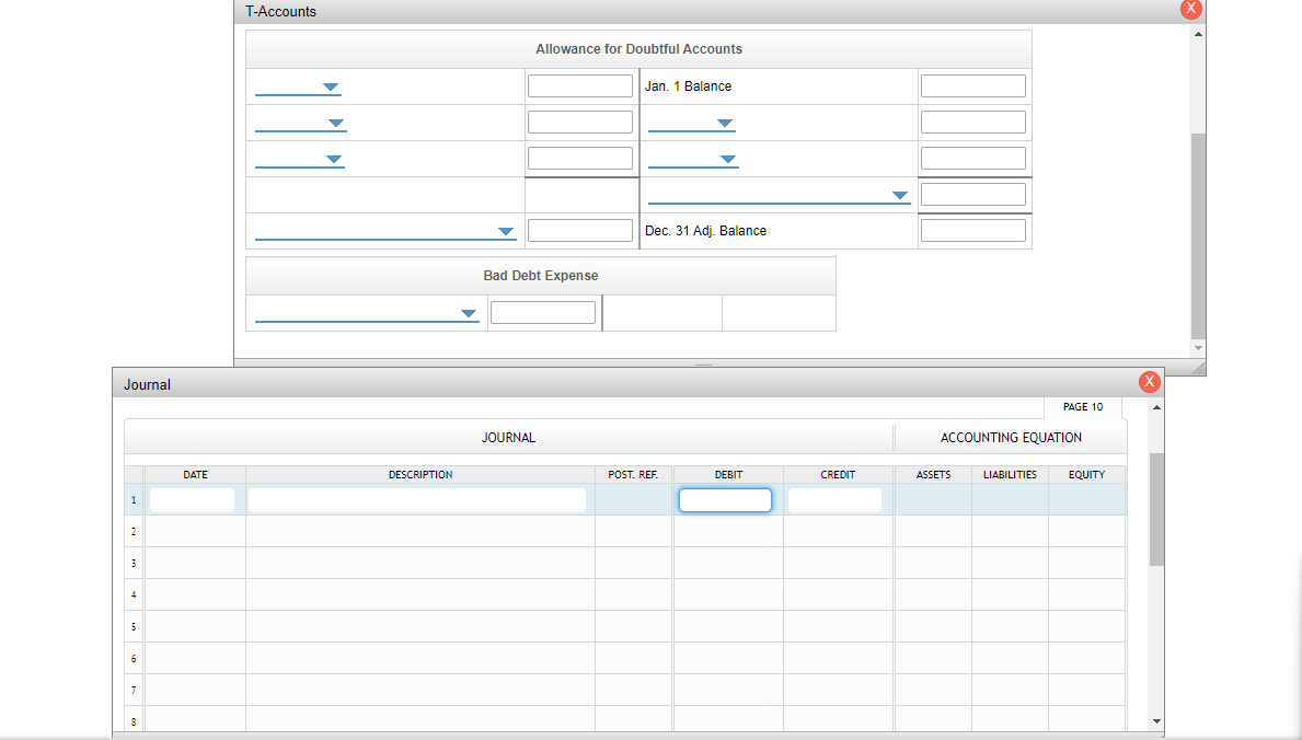  T-Accounts Bad Debt Expense \table[[Journal],[,,,,,,,,PAGE 10,-],[,JOURNAL,ACCOUNTING EQUATION,],[,DATE,DESCRIPTION,POST. REF.,DEBIT,CREDIT,ASSETS,LIABILITIES,EQUITY,],[1,],[2,],[3,],[4,],[5,],[6,],[7,],[8,,,,,,,,,]]The following transactions were
