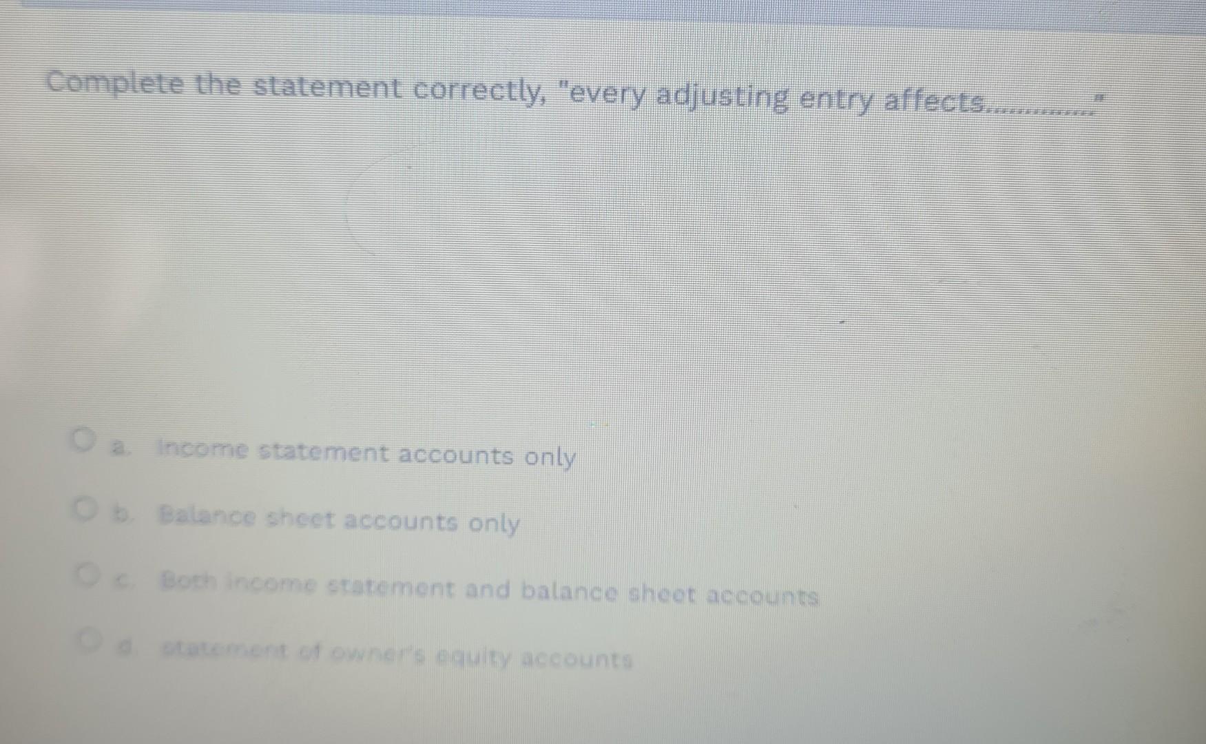 Complete the statement correctly, "every adjusting entry affects...... a. Income statement