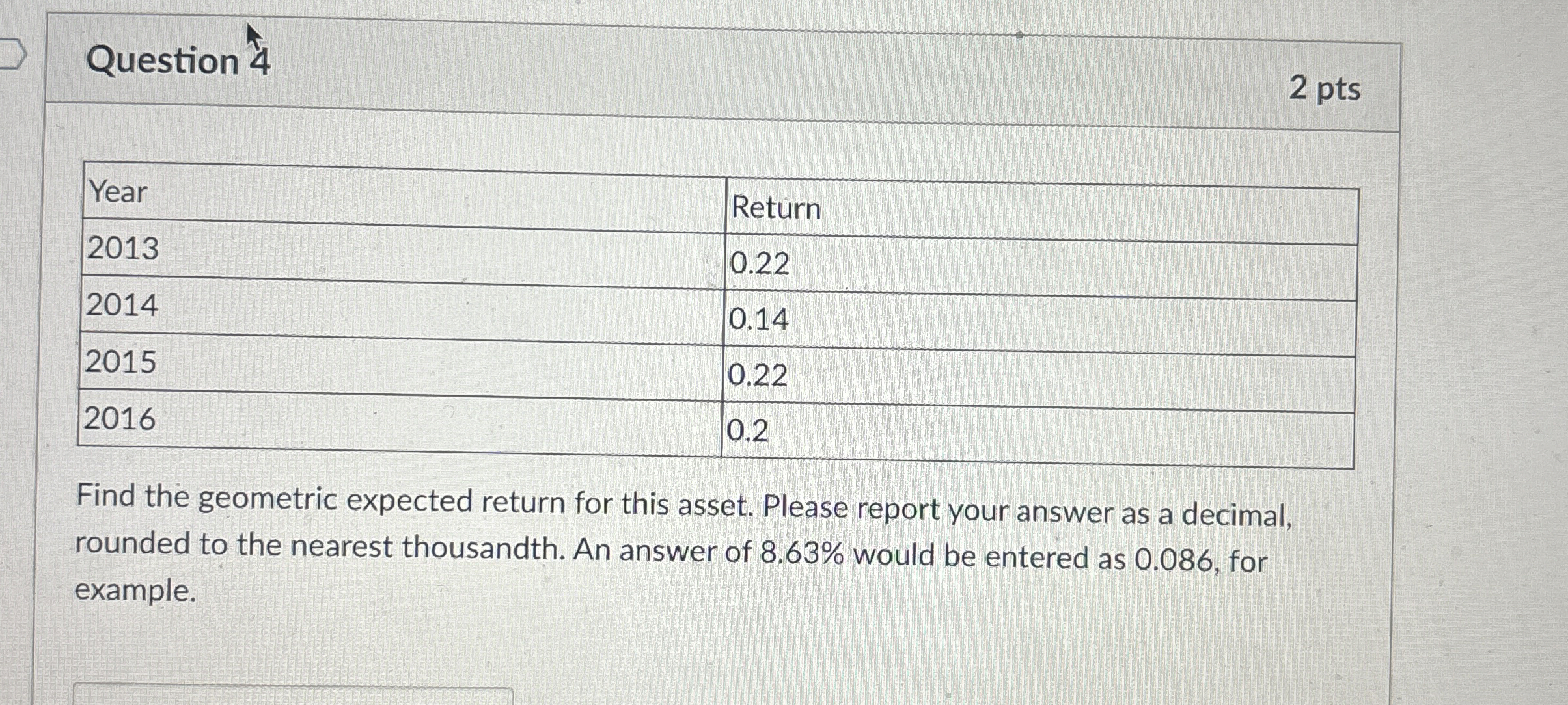 Question 4 2 pts \table[[Year,Return],[2013,0.22],[2014,0.14],[2015,0.22],[2016,0.2]] Find the geometric expected return for