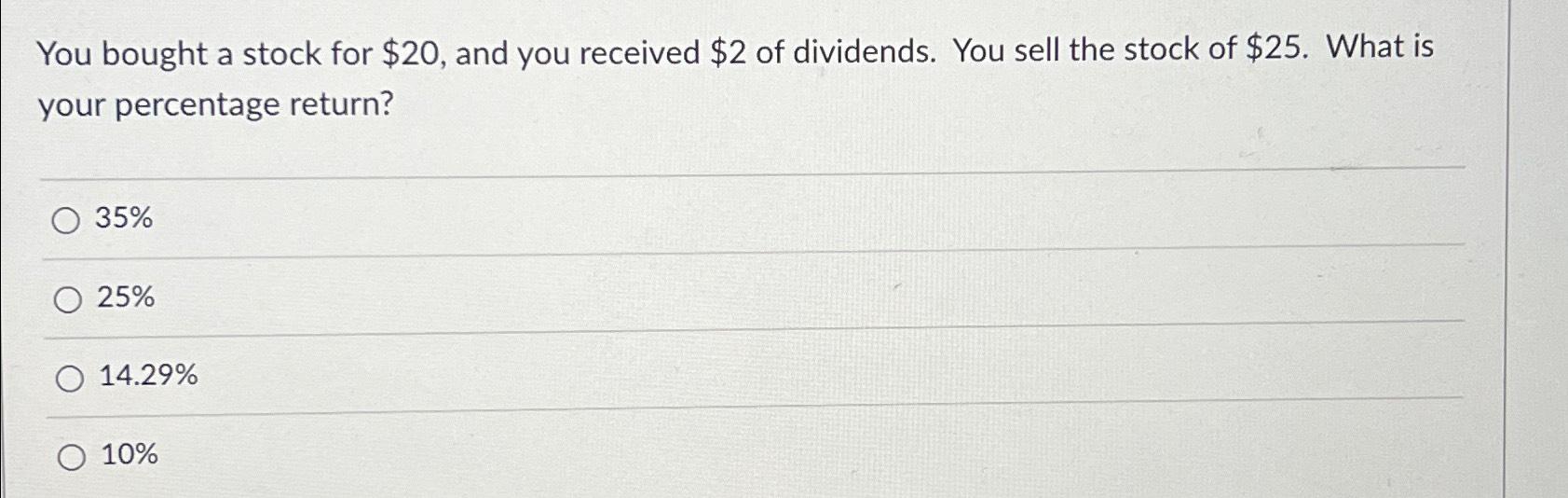  You bought a stock for $20, and you received $2 of