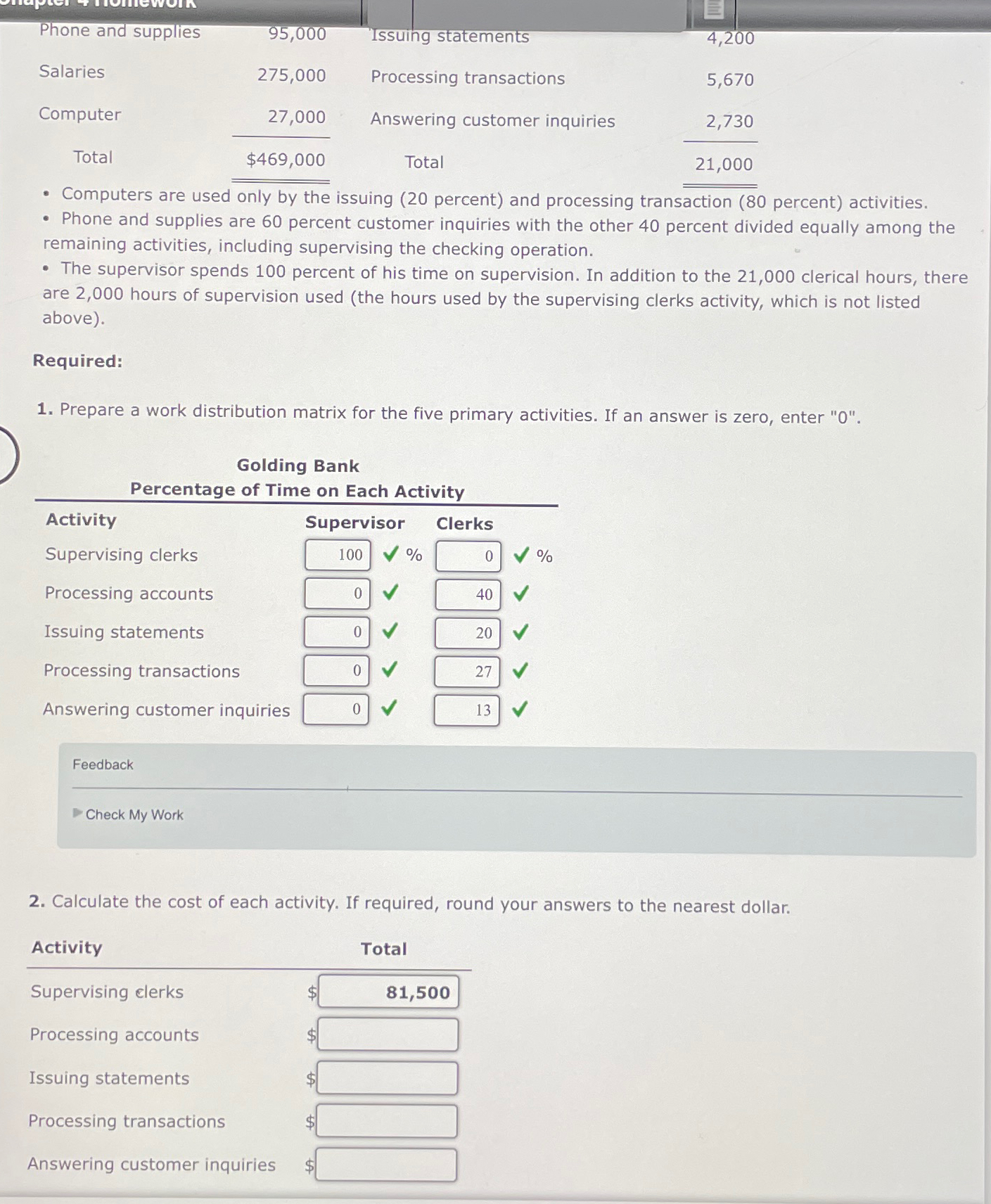  \table[[Phone and supplies,95,000,Issuing statements,4,200],[Salaries,275,000,Processing transactions,5,670],[Computer,27,000,Answering customer inquiries,2,730],[Total,$469,000?,Total,21,000? 