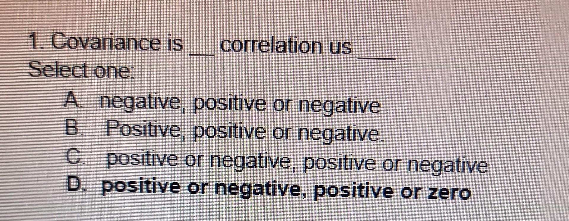 1. Covariance is correlation us Select one: A. negative, positive or