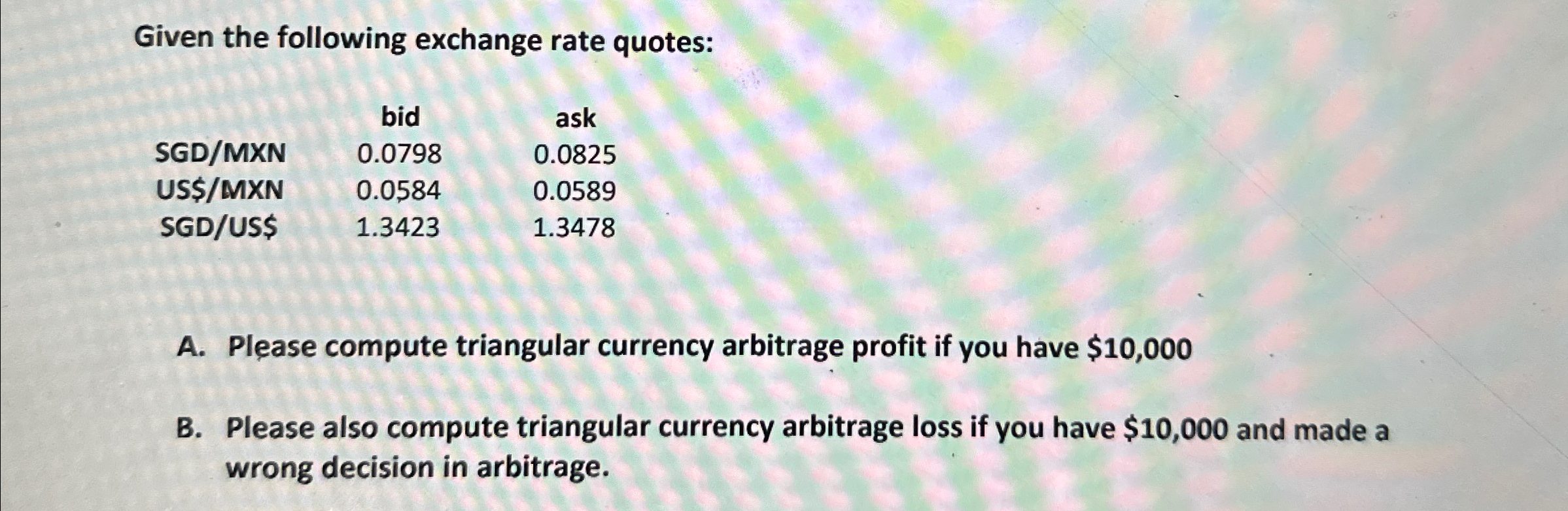 Given the following exchange rate quotes: \table[[,bid,ask],[SGD/MXN,0.0798,0.0825],[US$/MXN,0.0584,0.0589],[SGD/US$,1.3423,1.3478]] A. Please compute triangular