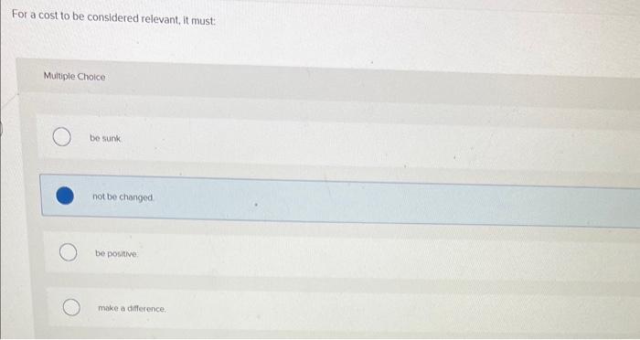  For a cost to be considered relevant, it must: Muliple Choice