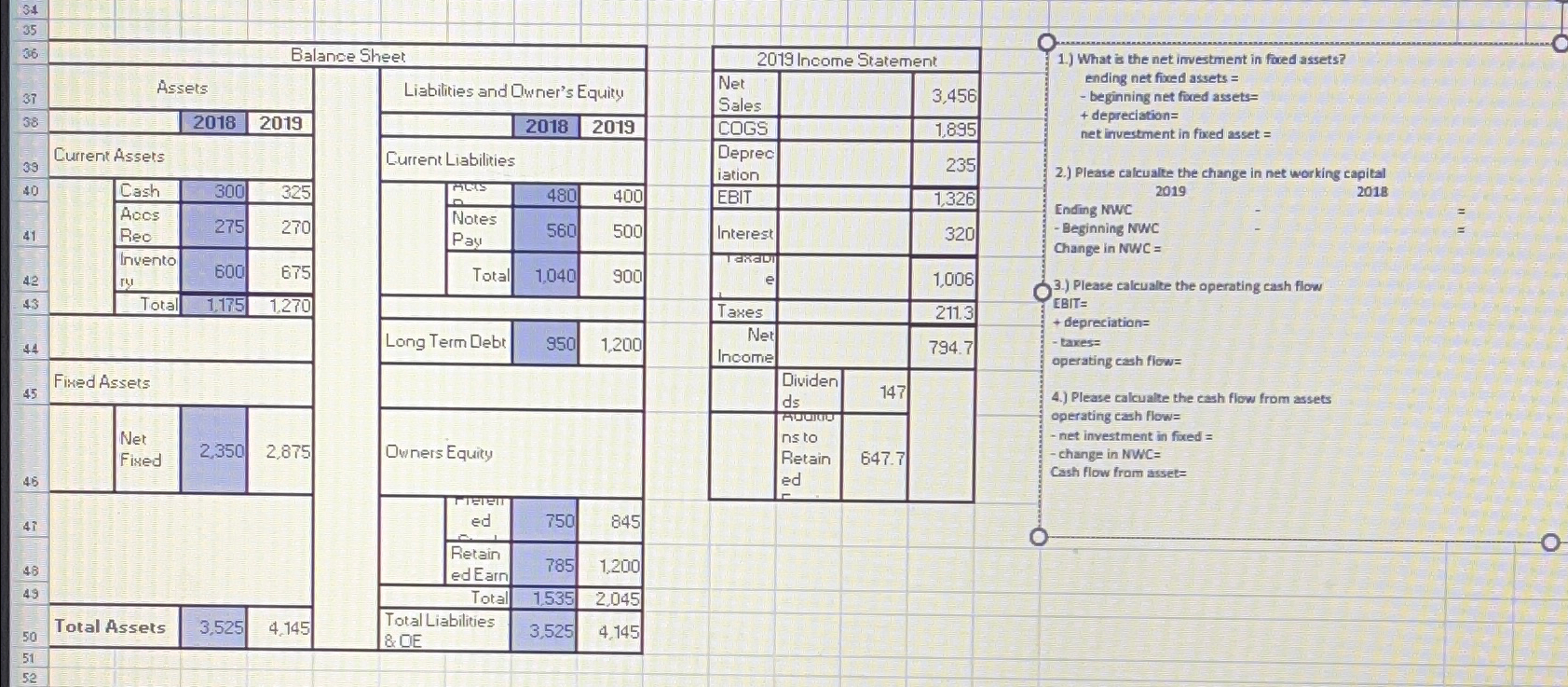 \table[[34],[35,,-,,,,],[36,Balance Sheet],[38,Assets,Liabilities and Qwner's Equity],[38,,2018,2019,,2018,2019],[39,Current Assets,Current Liabilities],[40,Cash,300,325,exs,480,400],[\table[[Aeos],[Reo]],275,270,\table[[Notes],[Pay]],560,500],[42,\table[[Invento],[ry]],600,675,Total,1,040,900],[43,Total,1,175,1,270,,,],[44,,,,Long Term Debt,950,1,200],[5,Fiked Assets,,,],[45,\table[[Net],[Fined]],2,350,2,875,Owners Equity],[4,,,,\table[[Tee],[ed]],750,845],[48,,,,\table[[Retain],[edEain]],785,1.200],[,,,Total,1.535,2,045],[50,Total