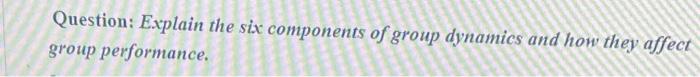 Question: Evplain the six components of group dynamics and how they affect