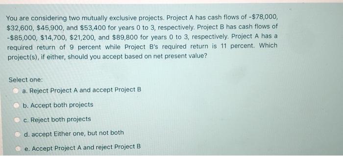  You are considering two mutually exclusive projects. Project A has cash