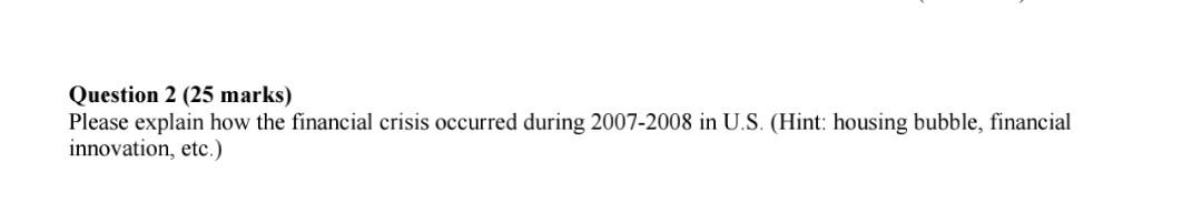  Question 2 (25 marks) Please explain how the financial crisis occurred