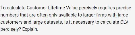 To calculate Customer Lifetime Value percisely requires precise numbers that are