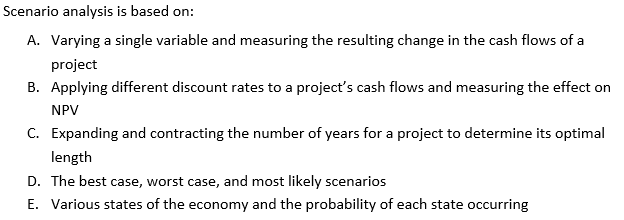  Scenario analysis is based on: A. Varying a single variable and
