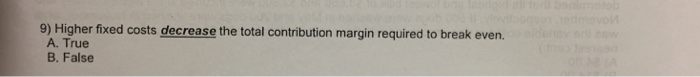 9) Higher fixed costs the total contribution margin required to break even.