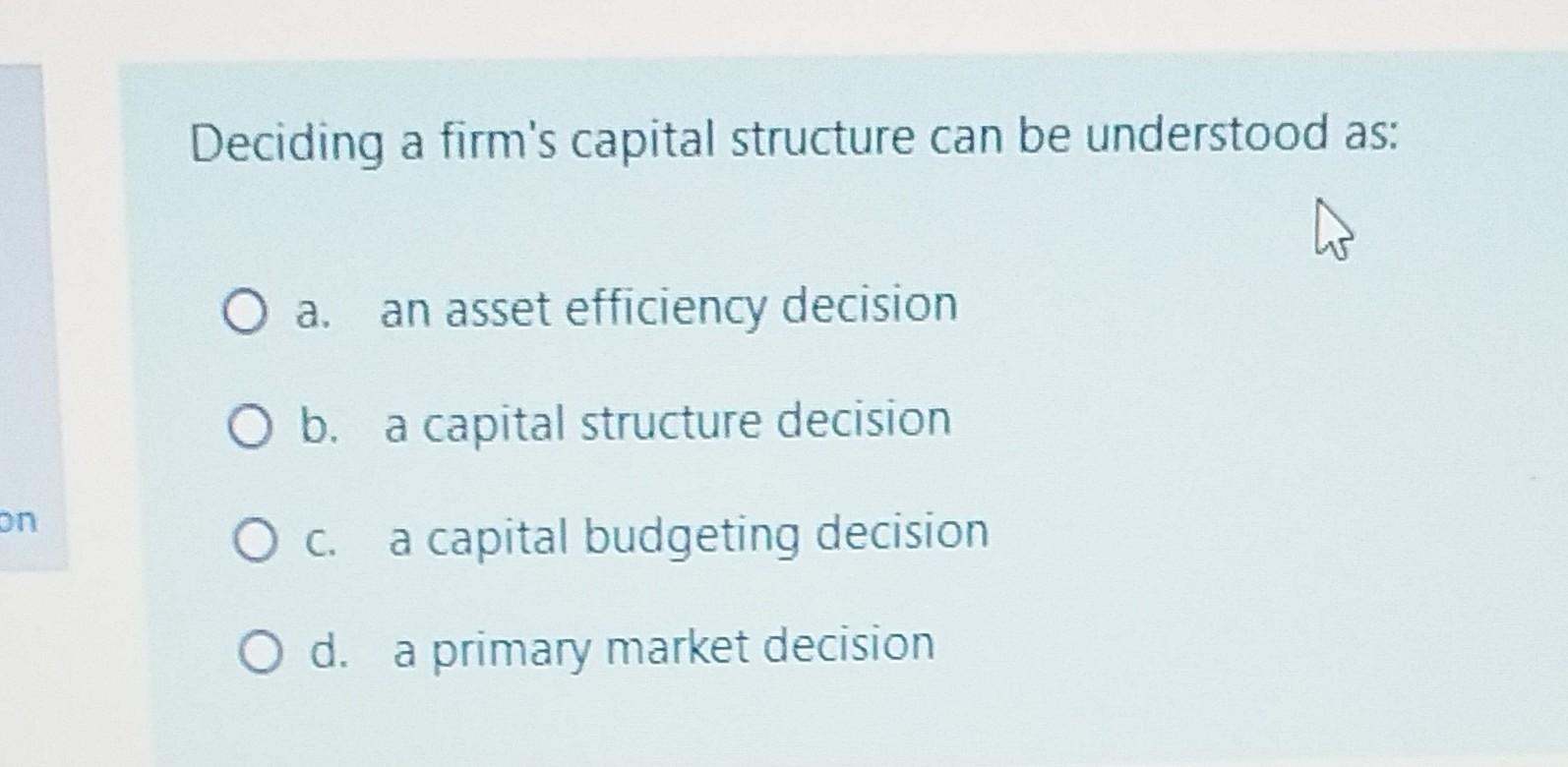 Deciding a firm's capital structure can be understood as: a. an