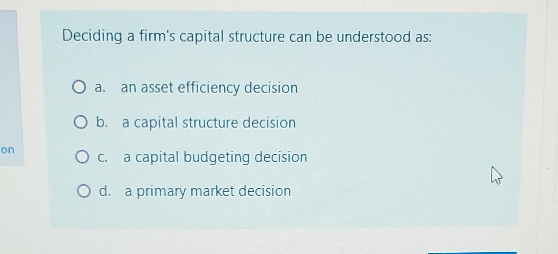 Deciding a firm's capital structure can be understood as: a. an