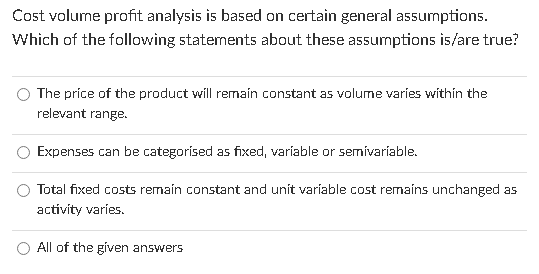  Cost volume profit analysis is based on certain general assumptions. Which