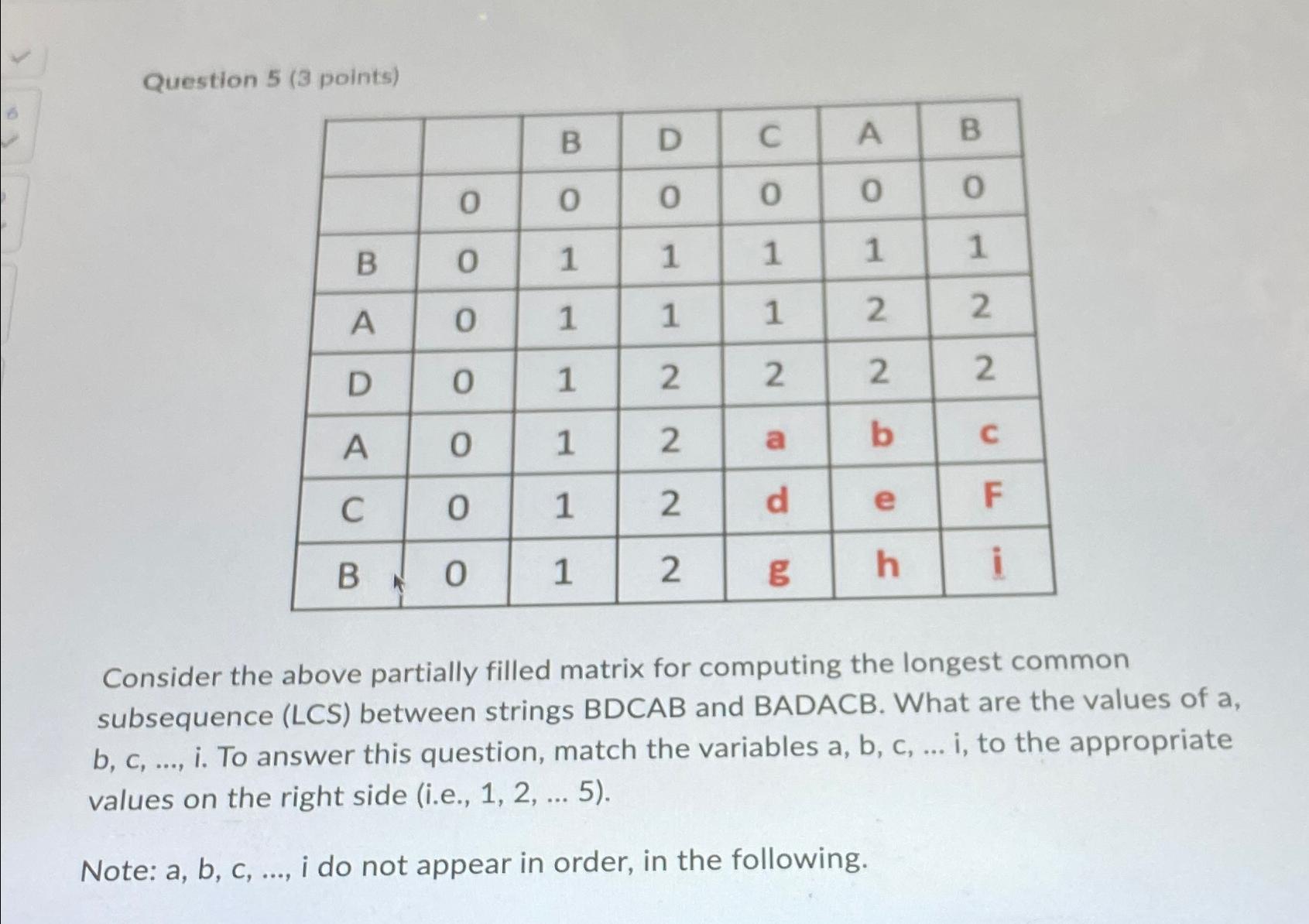  Question 5(3 points) \table[[,,B,D,C,A,B],[,0,0,0,0,0,0],[B,0,1,1,1,1,1],[A,0,1,1,1,2,2],[D,0,1,2,2,2,2],[A,0,1,2,a,b,c],[C,0,1,2,d,e,F],[B,0,1,2,g,h,i]] Consider the above partially filled matrix for