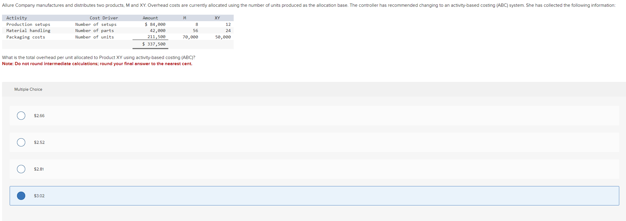  \table[[Activity,Cost Driver,Amount,M,XY],[Production setups,Number of setups,$84,000,8,12],[Material handling,Number of parts,42,000,56,24],[Packaging costs,Number of units,211,500?,70,000,50,000],[,,$337,500?,,]]