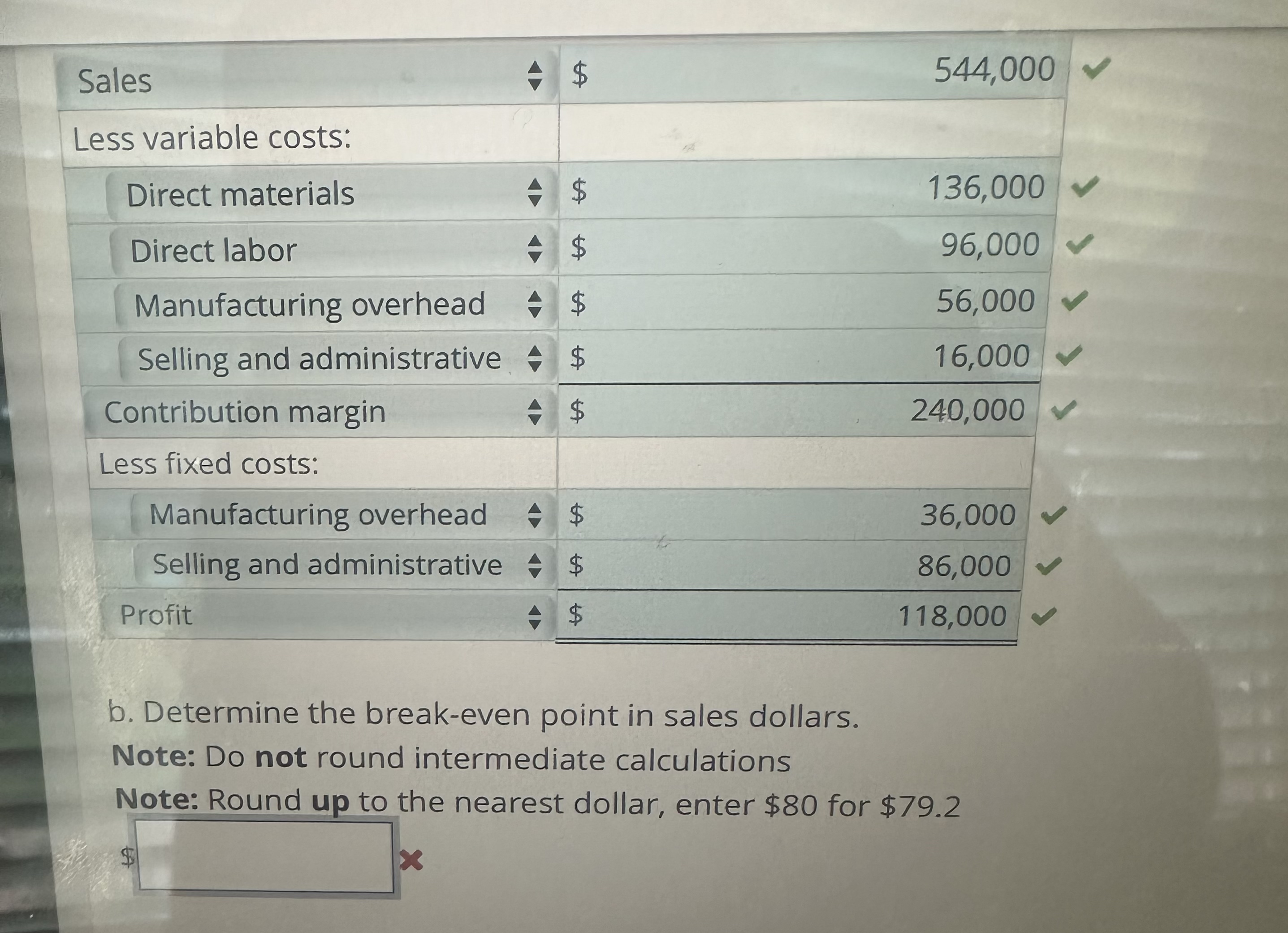  \table[[Sales,grad,$,544,000],[Less variable costs:,,,],[Direct materials,grad,$,136,000],[Direct labor,hat(grad),$,96,000],[Manufacturing overhead,grad,$,56,000],[Selling and administrative,,$,16,000],[Contribution margin,,$,240,000],[Less fixed costs:],[Manufacturing