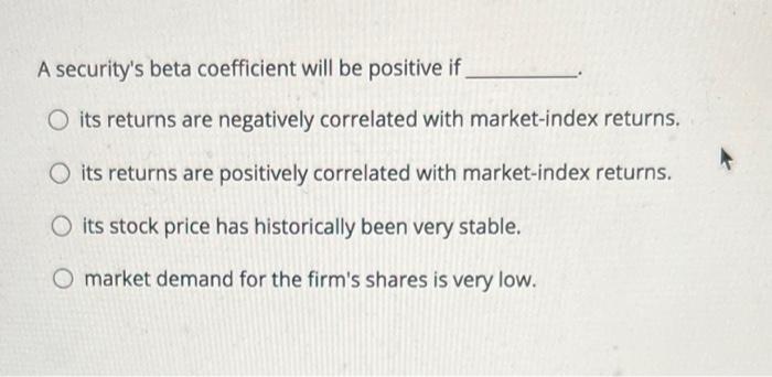  A security's beta coefficient will be positive if O its returns
