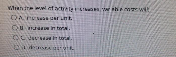  When the level of activity increases, variable costs will: O A.