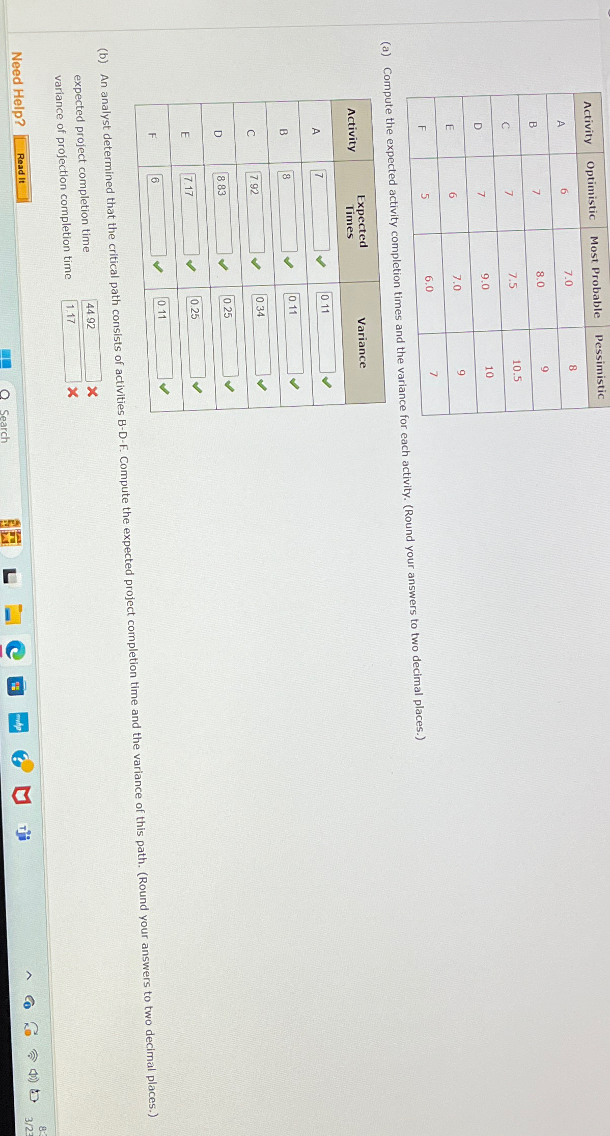 \table[[Activity,Optimistic,Most Probable,Pessimistic],[A,6,7.0,8],[B,7,8.0,9],[C,7,7.5,10.5],[D,7,9.0,10],[E,6,7.0,9],[F,5,6.0,7]] (a) Compute the expected activity completion times and the