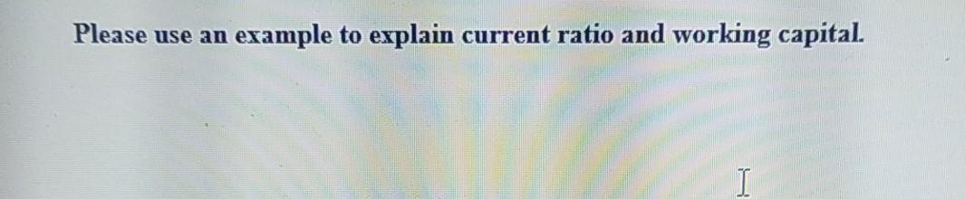 Please use an example to explain current ratio and working capital. 1