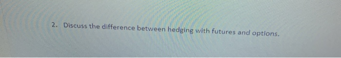  2. Discuss the difference between hedging with futures and options. 2.