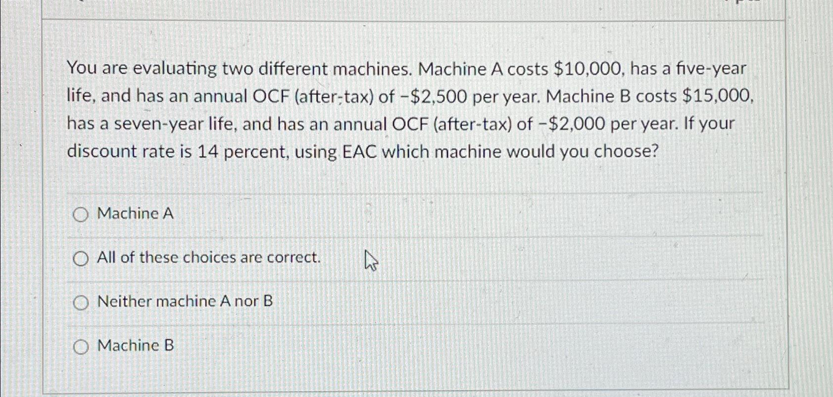  You are evaluating two different machines. Machine A costs $10,000, has