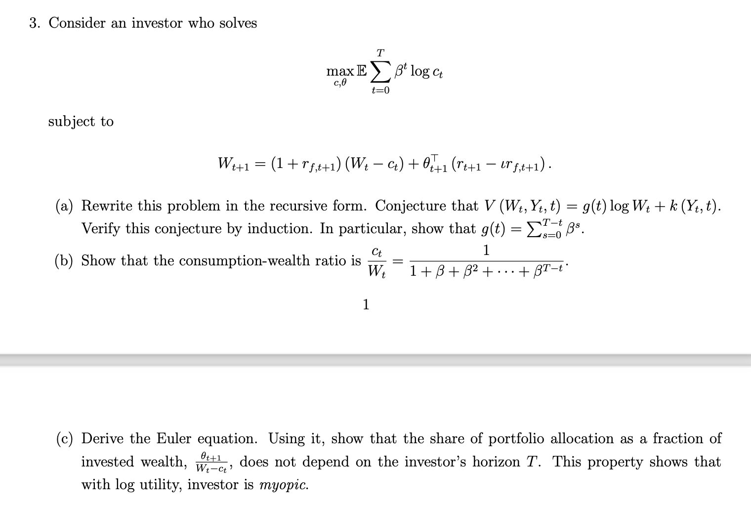  Consider an investor who solves maxc,Et=0Ttlogct subject to Wt+1=(1+rf,t+1)(Wt-ct)+t+1TT(rt+1-rf,t+1). (a) Rewrite