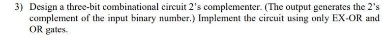 3) Design a three-bit combinational circuit 2's complementer. (The output generates