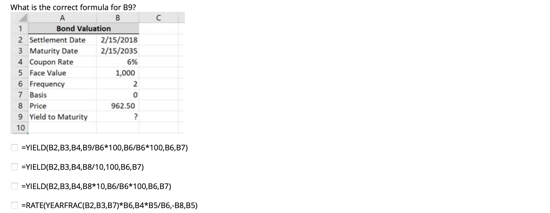  What is the correct formula for B9? =YIELD(B2,B3,B4,B9B6*100,B6B6*100,B6,B7) =YIELD(B2,B3,B4,B810,100,B6,B7) =YIELD(B2,B3,B4,B8*10,B6B6*100,B6,B7) =RATE(YEARFRAC(B2,B3,B7)*B6,B4*B5B6,-B8,B5)
