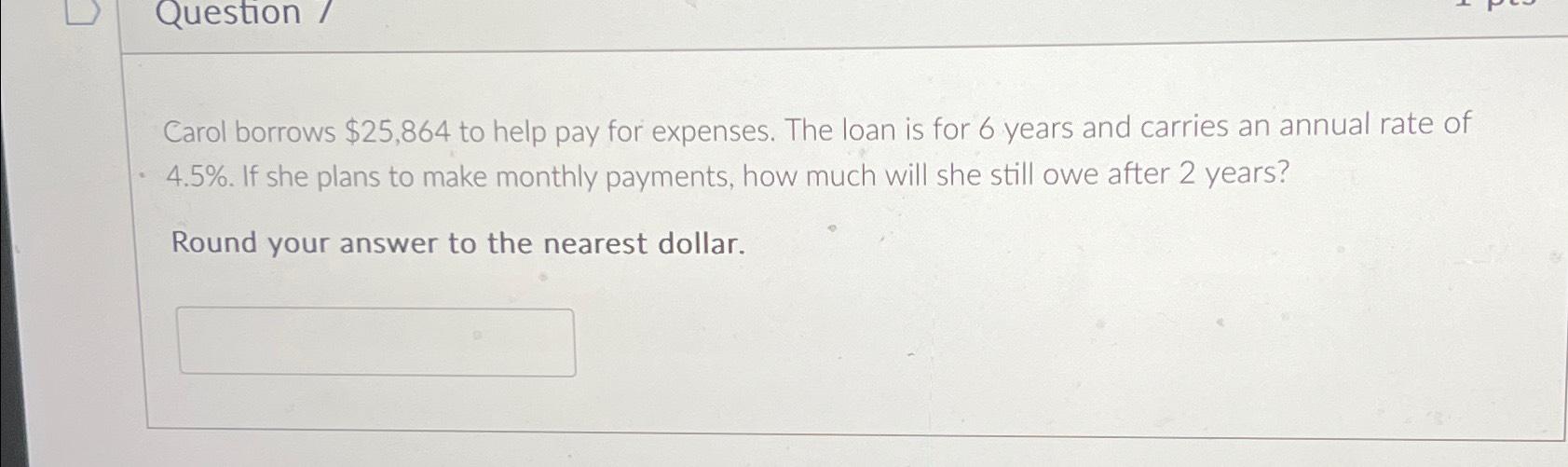  Question / Carol borrows $25,864 to help pay for expenses. The