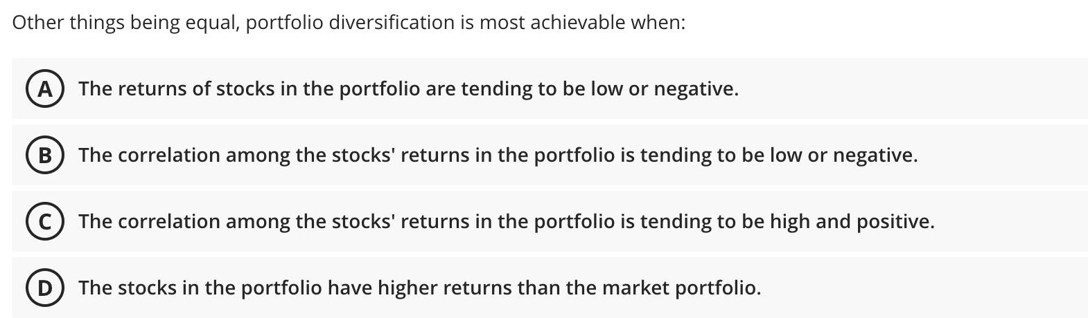  Other things being equal, portfolio diversification is most achievable when: A