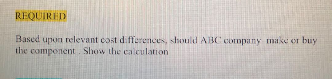  REQUIRED Based upon relevant cost differences, should ABC company make or