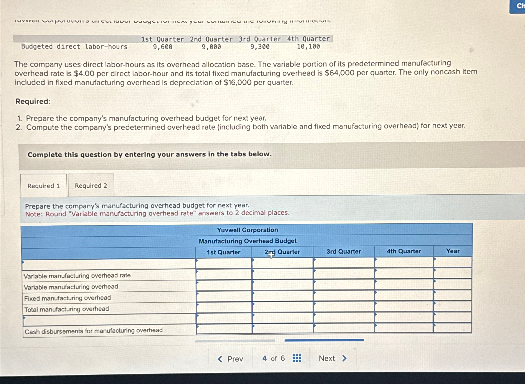  \table[[Budgeted direct labor-hours,1st Quarter,2nd Quarter 3 rd Quarter,4th Quarter,],[But,9,600,9,000,9,300,10,100]] The company