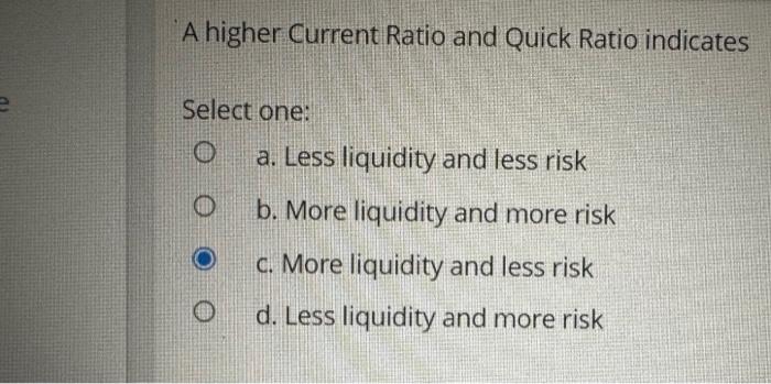  A higher Current Ratio and Quick Ratio indicates Select one: a.