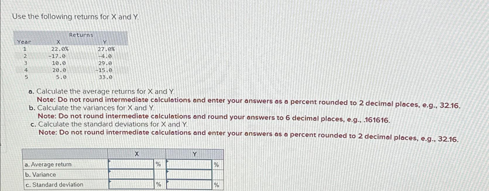 Use the following returns for x and Y. \table[[,Returns],[Year,x,Y,],[1,22.0%,27.0%,],[2,-17.0,-4.0,],[3,10.0,29.0,],[4,20.0,-15.0,],[5,5.0,33.0,]] a. Calculate