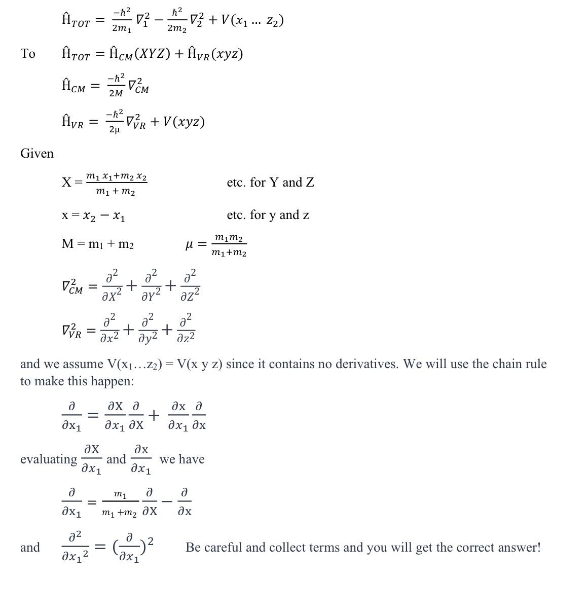  Go from: hat(H)TOT=-22m1grad12-22m2grad22+V(x1dotsz2) To hat(H)TOT=hat(H)CM(xYZ)+hat(H)VR(xyz) hat(H)CM=-22MgradCM2 hat(H)VR=-22gradVR2+V(xyz) Given x=m1x1+m2x2m1+m2 etc. for