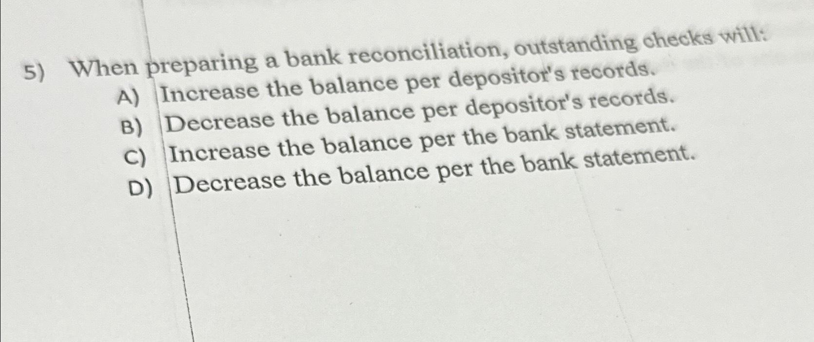  When preparing a bank reconciliation, outstanding checks will: A) Increase the