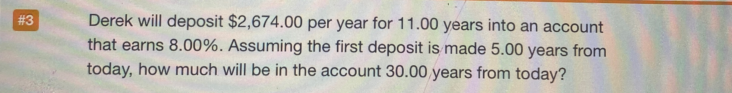  #3 Derek will deposit $2,674.00 per year for 11.00 years into