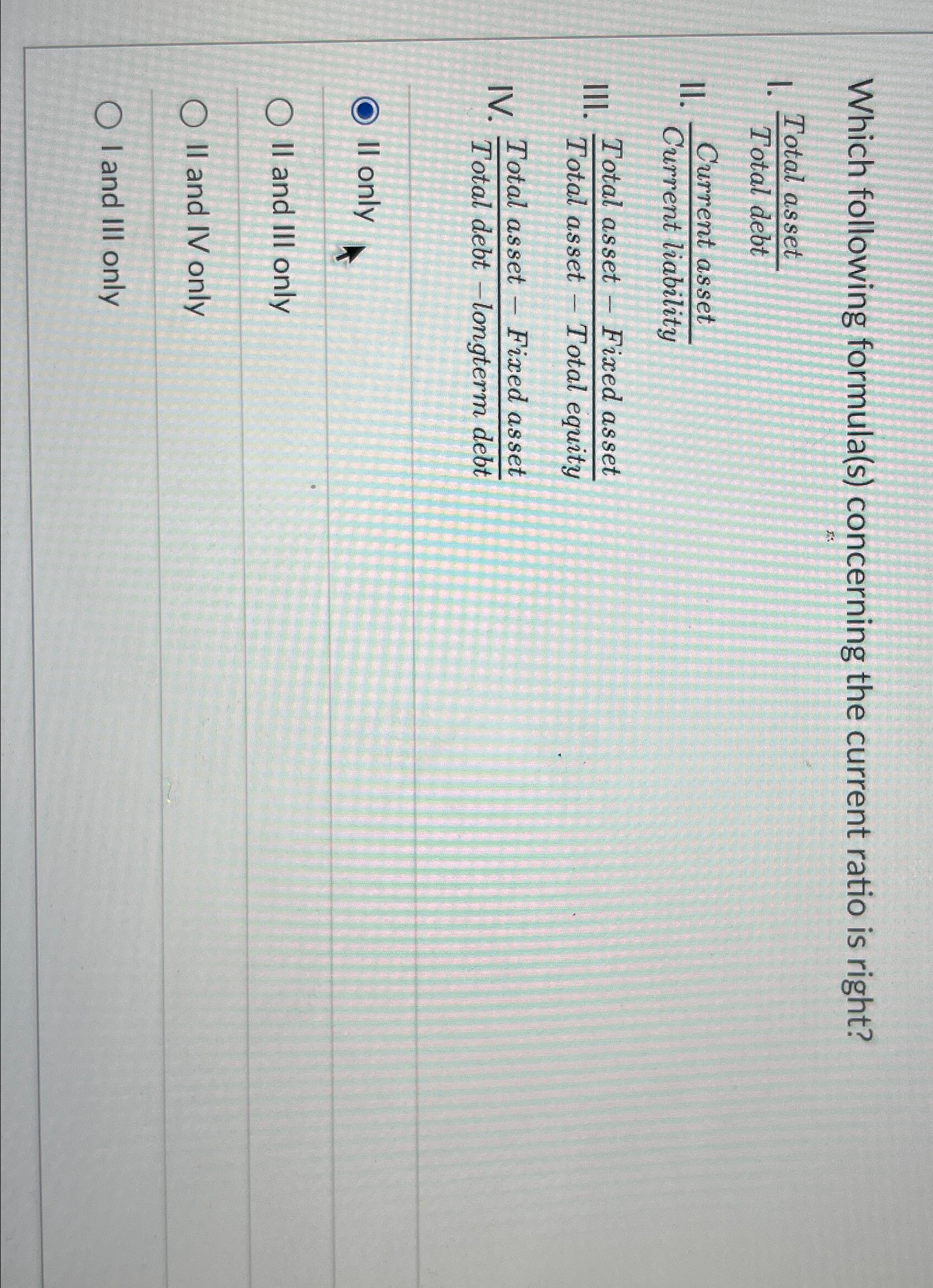  Which following formula(s) concerning the current ratio is right? I. TotalassetTotaldebt