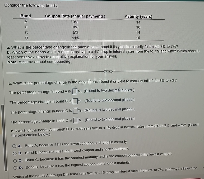  Consider the following bonds: \table[[Bond,Coupon Rate (annual payments),Maturity (years)],[A,0%,14],[B,0%,10],[C,5%,14],[D,11%,10]] a. What