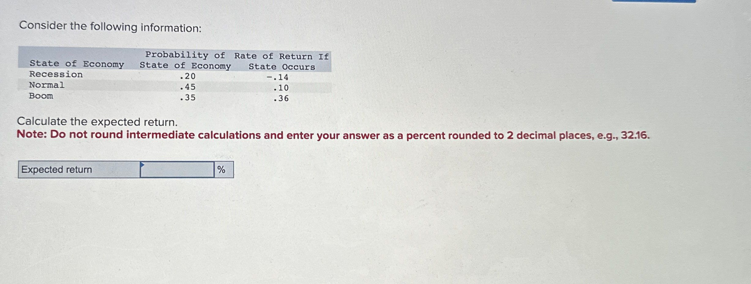  Consider the following information: \table[[,Probability of],[State of Economy,State of Economy,State Occurs],[Recession,.20,-.14],[Normal,.45,.10],[Boom,.35,.36]]