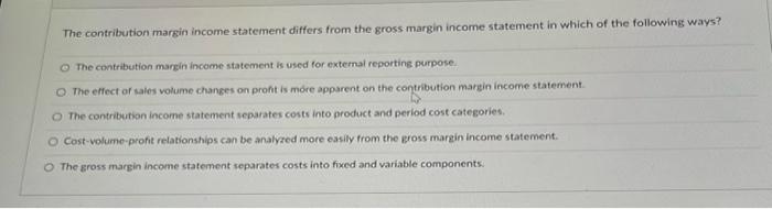  The contribution margin income statement differs from the gross margin income