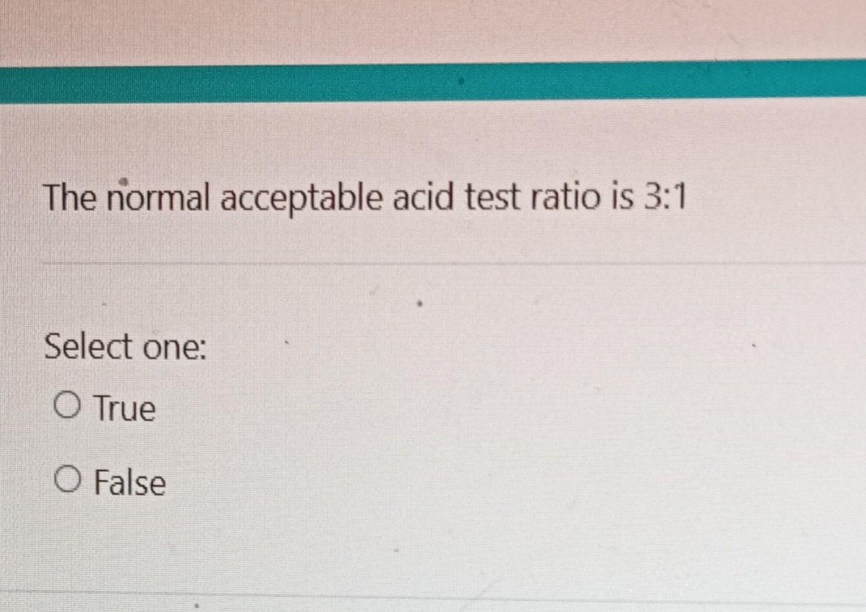  The normal acceptable acid test ratio is 3:1 Select one: True