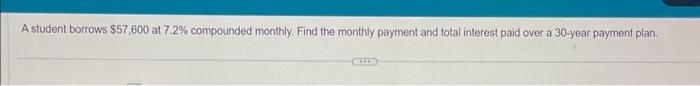  A student borrows $57,600 at 7,2% compounded monthly. Find the monthly