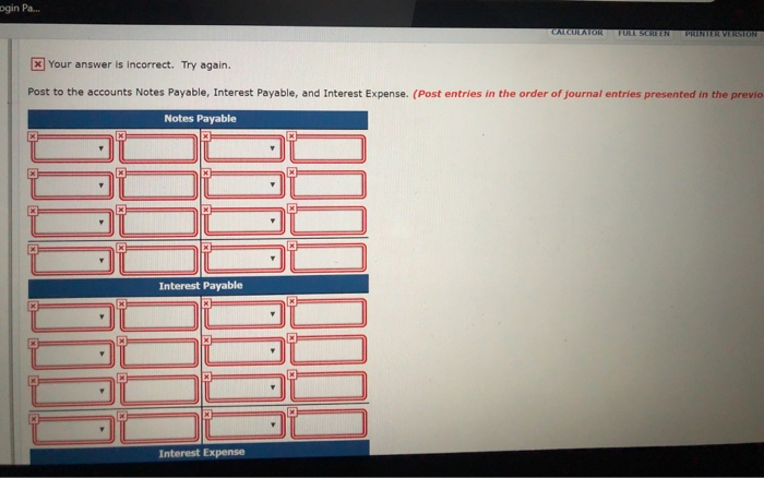 incorrect. Try again. Post to the accounts Notes Payable, Interest Payable, and