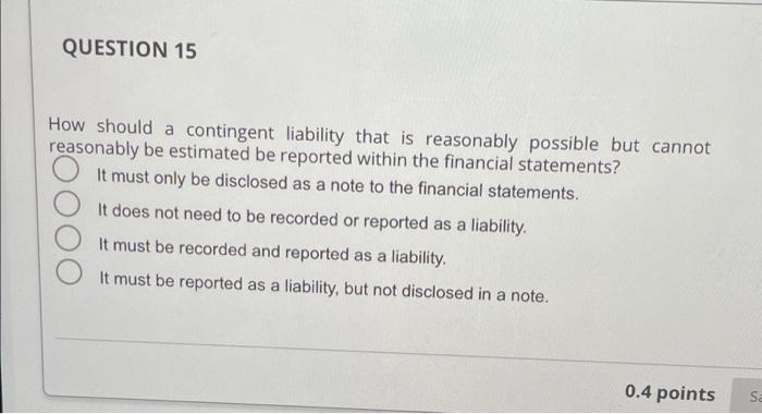  QUESTION 15 How should a contingent liability that is reasonably possible