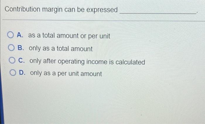  Contribution margin can be expressed O A. as a total amount
