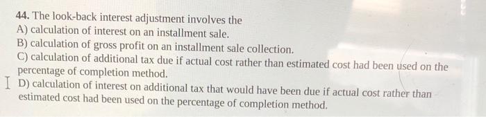  44. The look-back interest adjustment involves the A) calculation of interest