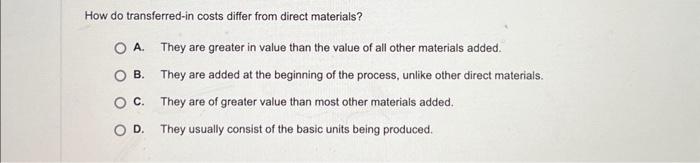  How do transferred-in costs differ from direct materials? A. They are